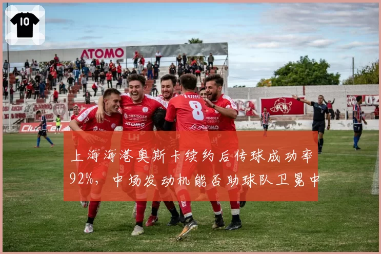 上海海港奥斯卡续约后传球成功率92%,中场发动机能否助球队卫冕中超?