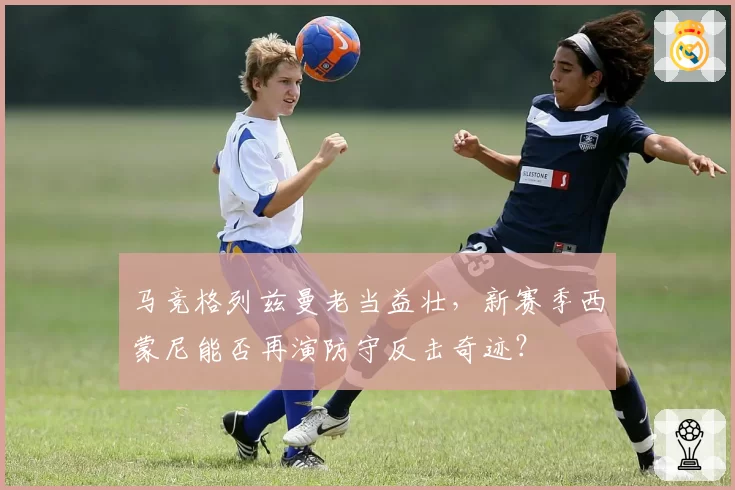 马竞格列兹曼老当益壮,新赛季西蒙尼能否再演防守反击奇迹?