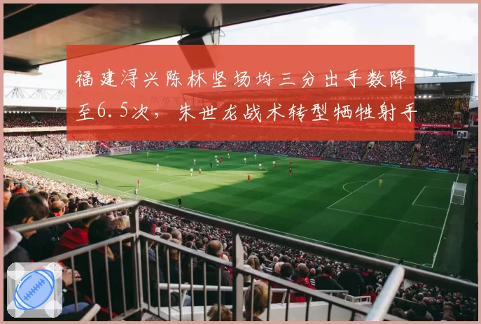 福建浔兴陈林坚场均三分出手数降至6.5次，朱世龙战术转型牺牲射手权