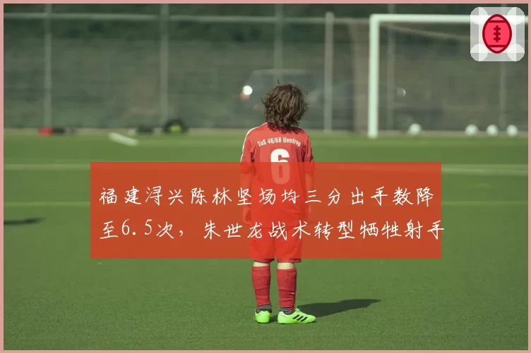 福建浔兴陈林坚场均三分出手数降至6.5次，朱世龙战术转型牺牲射手权