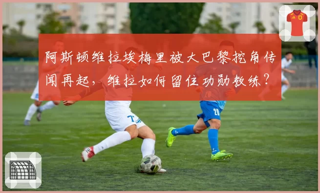 阿斯顿维拉埃梅里被大巴黎挖角传闻再起,维拉如何留住功勋教练?