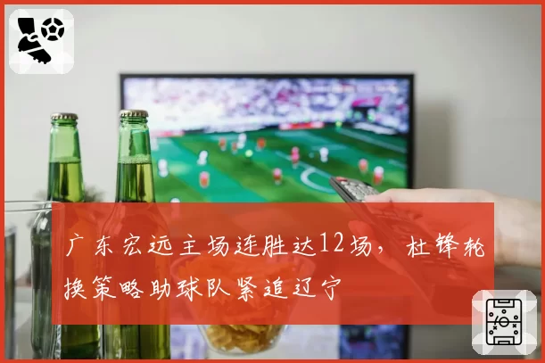 广东宏远主场连胜达12场,杜锋轮换策略助球队紧追辽宁