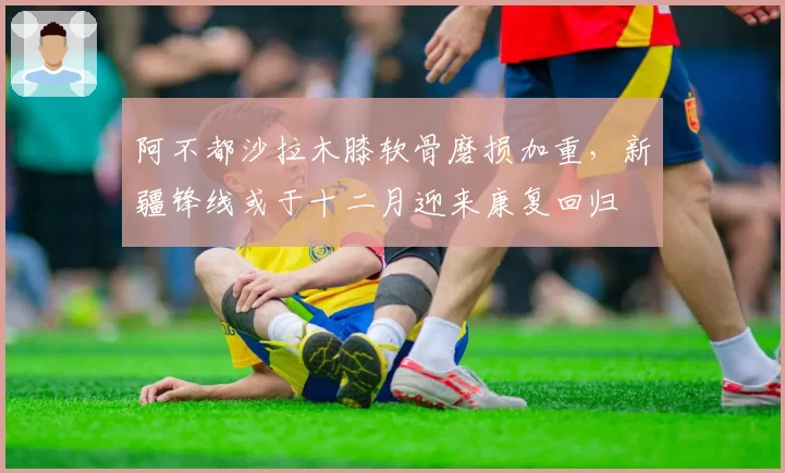 阿不都沙拉木膝软骨磨损加重,新疆锋线或于十二月迎来康复回归