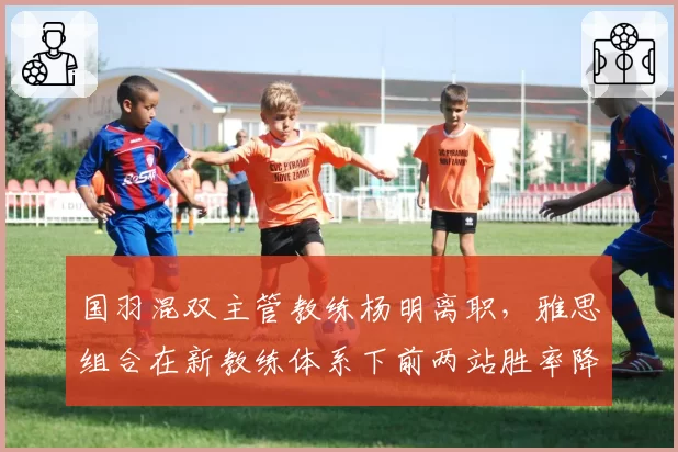 国羽混双主管教练杨明离职，雅思组合在新教练体系下前两站胜率降15%