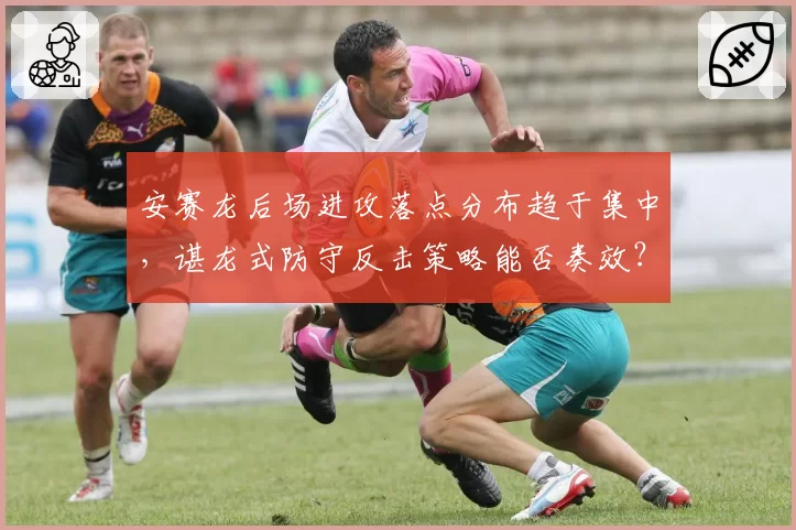 安赛龙后场进攻落点分布趋于集中,谌龙式防守反击策略能否奏效?