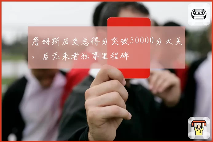 詹姆斯历史总得分突破50000分大关，后无来者独享里程碑