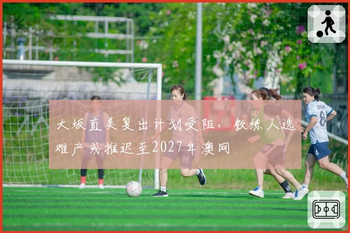 大坂直美复出计划受阻,教练人选难产或推迟至2027年澳网