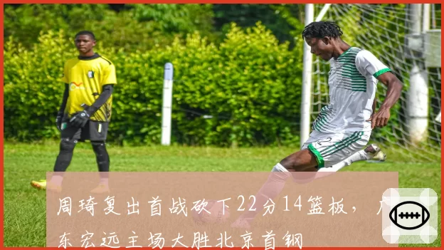 周琦复出首战砍下22分14篮板，广东宏远主场大胜北京首钢