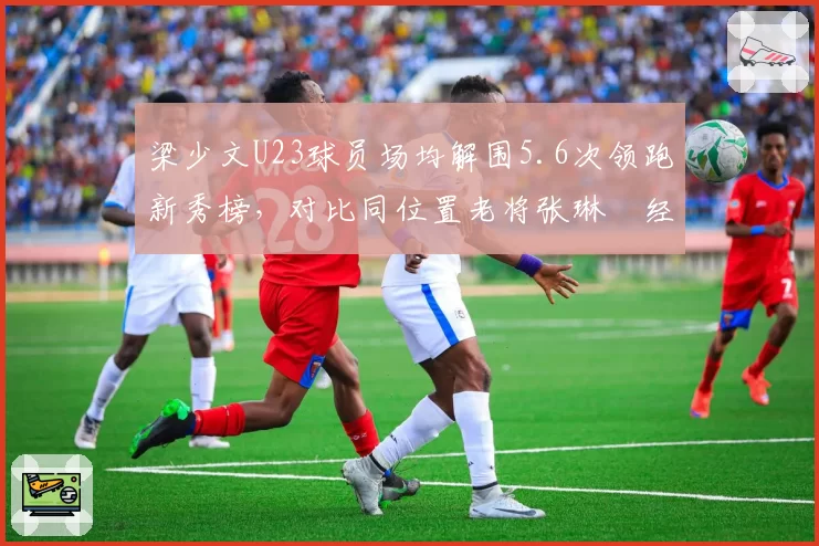 梁少文U23球员场均解围5.6次领跑新秀榜,对比同位置老将张琳芃经验短板明显