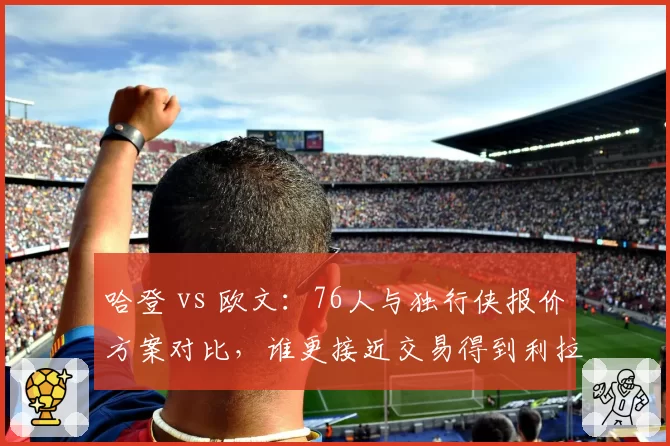哈登 vs 欧文:76人与独行侠报价方案对比,谁更接近交易得到利拉德?