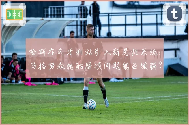 哈斯在匈牙利站引入新悬挂系统,马格努森轮胎磨损问题能否缓解?