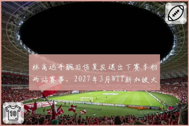 林高远手腕旧伤复发退出下赛季初两站赛事，2027年3月WTT新加坡大满贯成复出起点