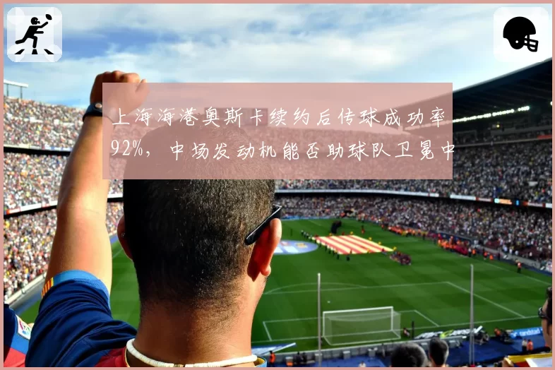 上海海港奥斯卡续约后传球成功率92%,中场发动机能否助球队卫冕中超?