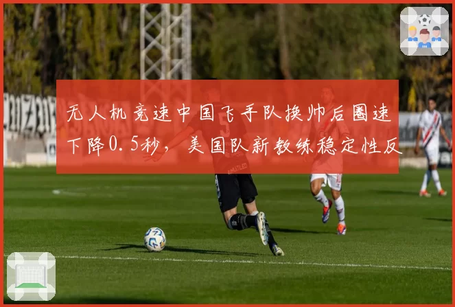 无人机竞速中国飞手队换帅后圈速下降0.5秒,美国队新教练稳定性反超