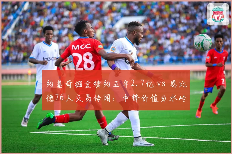 约基奇掘金续约五年2.7亿 vs 恩比德76人交易传闻,中锋价值分水岭
