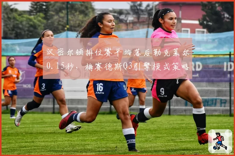 汉密尔顿排位赛平均落后勒克莱尔0.15秒,梅赛德斯Q3引擎模式策略存疑