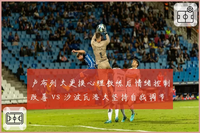 卢布列夫更换心理教练后情绪控制改善 vs 沙波瓦洛夫坚持自我调节，心理建设差异