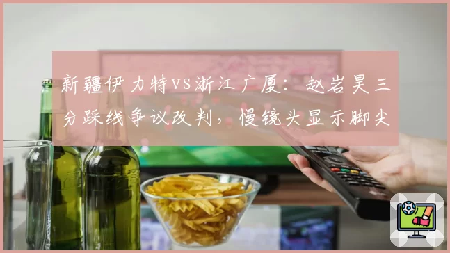 新疆伊力特vs浙江广厦：赵岩昊三分踩线争议改判，慢镜头显示脚尖离白线仅0.3厘米