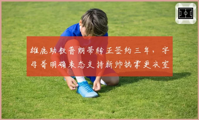 雄鹿助教普朗蒂转正签约三年,字母哥明确表态支持新帅执掌更衣室