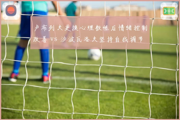 卢布列夫更换心理教练后情绪控制改善 vs 沙波瓦洛夫坚持自我调节，心理建设差异