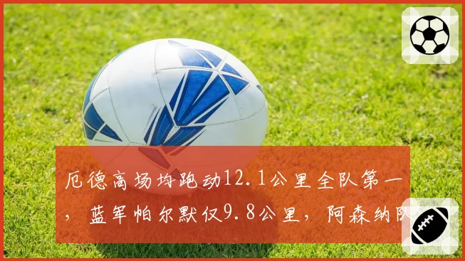 厄德高场均跑动12.1公里全队第一,蓝军帕尔默仅9.8公里,阿森纳队长体能堪称铁人