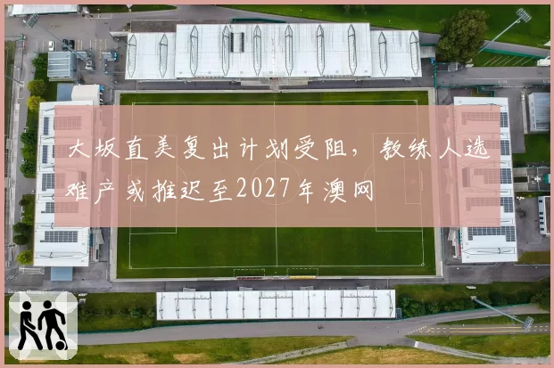 大坂直美复出计划受阻，教练人选难产或推迟至2027年澳网