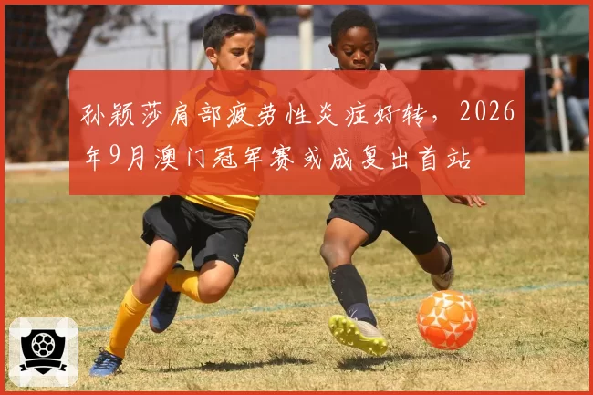 孙颖莎肩部疲劳性炎症好转，2026年9月澳门冠军赛或成复出首站