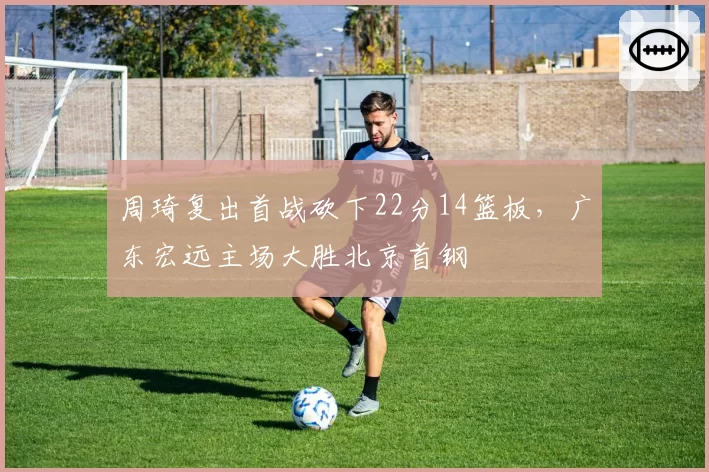 周琦复出首战砍下22分14篮板，广东宏远主场大胜北京首钢