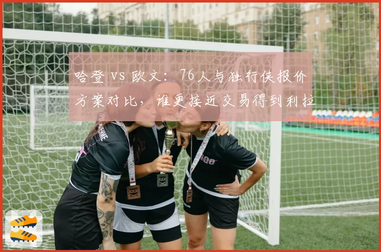 哈登 vs 欧文:76人与独行侠报价方案对比,谁更接近交易得到利拉德?