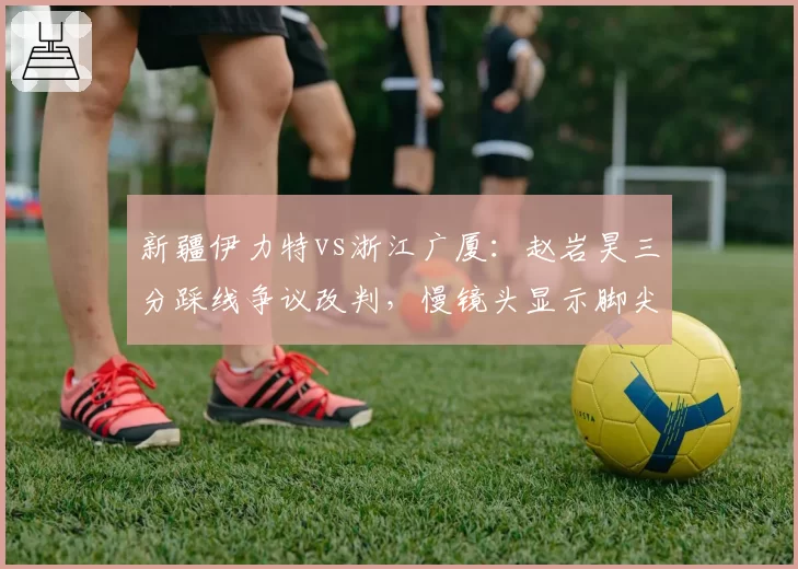 新疆伊力特vs浙江广厦:赵岩昊三分踩线争议改判,慢镜头显示脚尖离白线仅0.3厘米