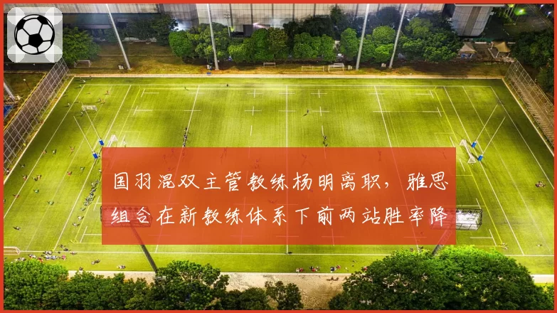 国羽混双主管教练杨明离职，雅思组合在新教练体系下前两站胜率降15%