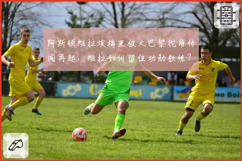 阿斯顿维拉埃梅里被大巴黎挖角传闻再起,维拉如何留住功勋教练?