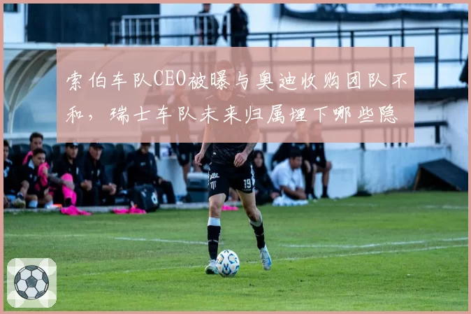 索伯车队CEO被曝与奥迪收购团队不和，瑞士车队未来归属埋下哪些隐患？