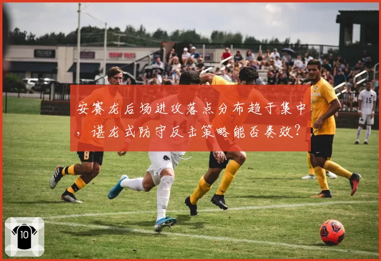 安赛龙后场进攻落点分布趋于集中,谌龙式防守反击策略能否奏效?