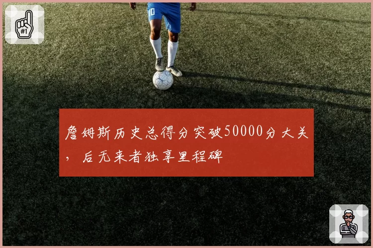 詹姆斯历史总得分突破50000分大关，后无来者独享里程碑